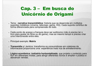 Cap. 3 – E b
              C        Em busca d
                                do
              Unicórnio de Origami
●   Tema : narrativa transmidiática: historia que se desenrola em múltiplos
    suportes midiáticos (cinema, televisao, game, HQ). Cada suporte contribui de
    forma diferenciada para compreensão do todo.

●   Cada ponto de acesso a franquia deve ser autônomo (não é preciso ler o
    livro para gostar do filme ou do game), mas ao mesmo tempo é preciso criar
    uma interconexão entre eles
                              eles.

●   Principal exemplo: Matrix

●   Transmídia p/ Jenkins: transforma os consumidores em coletores da
    informacaoe proporciona uma experiência mais rica de entretenimento.

●   Lógica econômica: indústria horizontalizada, que projeta o conteúdo para
    fluir em diferentes mídias, para atingir diferentes nichos e ampliar o público e
    alavancar vendas.
 