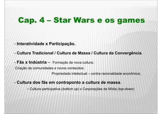 Cap. 4 – Star Wars e os games

- Interatividade x Participação.

- Cultura Tradicional / Cultura de Massa / Cultura da Convergência.

- Fãs x Indústria – Formação de nova cultura;
Criação de comunidades e novos conteúdos;
                       Propriedade intelectual – contra racionalidade econômica;

- Cultura dos fãs em contraponto a cultura de massa.
       - Cultura participativa (bottom up) x Corporações de Mídia (top down)
                                                                  (top-down)
 
