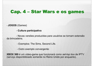 Cap. 4 – Star Wars e os games

- JOGOS   (Games)

        - Cultura participativa

         - Novas versões produzidas para usuários se tornam extensão
da brincadeira.

          - Exemplos: The Sims Second Life
                          Sims,       Life.

          - Outro exemplo convergente:

XBOX 360 é um video-game que funcionará como set-top box de IPTV
(serviço disponibilizado somente no Reino Unido por enquanto).
 