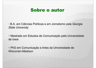 Sobre o autor

• B.A. em Ciências Políticas e em Jornalismo pela Georgia
State University

 Mestrado em Estudos de Comunicação pela Universidade
de Iowa

 PhD em Comunicação e Artes da Universidade de
Wisconsin-Madison
 
