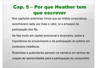 Cap.
Cap 5 – Por que Heather tem
       q
       que escrever
Nos capítulos anteriores vimos que as mídias corporativas
reconhecem cada vez mais o valor, (e a ameaça) da
participação dos fãs.

Se fala muito em capital emocional e lovemarks, sobre a
importância do envolvimento e da participação do público em
conteúdos midiáticos.

Roteiristas e publicitários pensam na narrativa em termos de
criação de oportunidades para a participação do consumidor.
 