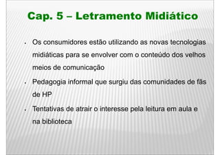Cap.
Cap 5 – Letramento Midiático

Os consumidores estão utilizando as novas tecnologias
midiáticas para se envolver com o conteúdo dos velhos
meios de comunicação

Pedagogia informal que surgiu das comunidades de fãs
de HP

Tentativas de atrair o interesse pela leitura em aula e
na biblioteca
 