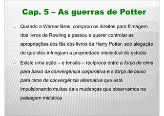 Cap.
Cap 5 – As guerras de Potter
Quando a Warner Bros comprou os direitos para filmagem
                Bros.
dos livros de Rowling e passou a querer controlar as
apropriações dos fãs dos livros de Harry Potter, sob alegação
de
d que eles i f i i
       l infringiam a propriedade i t l t l d estúdio
                           i d d intelectual do túdi

Existe uma ação – e tensão – recíproca entre a força de cima
            ç                    p                ç
para baixo da convergência corporativa e a força de baixo
para cima da convergência alternativa que está
impulsionando muitas da s mudanças que observamos na
paisagem midiática
 