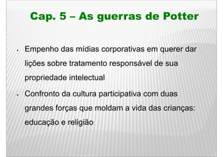 Cap.
 Cap 5 – As guerras de Potter


Empenho das mídias corporativas em q
  p                   p            querer dar
lições sobre tratamento responsável de sua
propriedade intelectual

Confronto da cultura participativa com duas
grandes forças que moldam a vida das crianças:
educação e religião
 