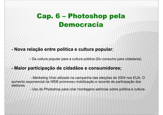 Cap. 6 – Photoshop pela
                      Democracia


- Nova relação entre p
           ç         política e cultura p p    ;
                                        popular;

           - Da cultura popular para a cultura pública (Do consumo para cidadania)

- Maior participação de cidadãos e consumidores;

            - M k ti Vi l utilizado na campanha d eleições d 2004 nos EUA O
              Marketing Viral tili d          h das l i õ de                 EUA.
aumento exponencial da WEB promoveu mobilização e recorde de participação dos
eleitores.
           - Uso do Photoshop para criar montagens satíricas sobre política e cultura.
                                                                              cultura
 