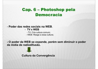 Cap. 6 – Photoshop pela
                Democracia

- Poder das redes sociais na WEB.
            - TV x WEB
              - TV: Cria cultura comum;
             - WEB: Reage a essa cultura;


- O poder da WEB se expande, porém sem diminuir o poder
da mídia de radiodifusão.


          Cultura da Convergência
 