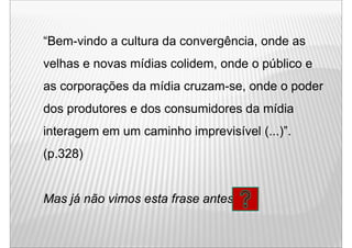 “Bem-vindo a cultura da convergência, onde as
velhas e novas mídias colidem, onde o público e
as corporações d mídia cruzam-se, onde o poder
           õ da ídi                 d      d
dos produtores e dos consumidores da mídia
interagem em um caminho imprevisível ( )
      g                              (...)”.
(p.328)


Mas já não vimos esta frase antes?
 