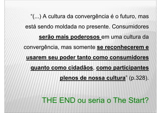 “(...) A cultura da convergência é o futuro, mas
está sendo moldada no presente. C
  tá    d    ld d           t Consumidores
                                    id
     serão mais poderosos em uma cultura da
convergência, mas somente se reconhecerem e
usarem seu poder tanto como consumidores
  quanto como cidadãos como participantes
              cidadãos,
             plenos de nossa cultura (p.328).
                             cultura”



      THE END ou seria o The Start?
 