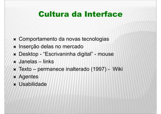 Cultura da Interface
       C lt    d I t f


Comportamento da novas tecnologias
Inserção delas no mercado
Desktop - “Escrivaninha digital” - mouse
Ja e as
Janelas – links
              s
Texto – permanece inalterado (1997) - Wiki
Agentes
Usabilidade
 
