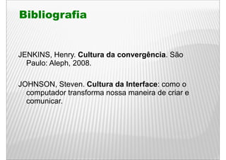 Bibliografia


JENKINS, Henry
JENKINS Henry. Cultura da convergência. São
                          convergência
  Paulo: Aleph, 2008.

JOHNSON, Steven. Cultura da Interface: como o
  computador transforma nossa maneira de criar e
  comunicar.
 