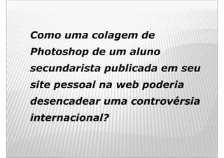 Como uma colagem de
Photoshop de um aluno
secundarista publicada em seu
site pessoal na web poderia
desencadear uma controvérsia
internacional?
 