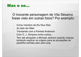 Mas e se...

   O inocente personagem de Vila Sésamo
  fosse visto em outras fotos? Por exemplo:
     Como membro da Klu Klux Klan
     Ao lado de Hitler
     Transando com a Pamela Anderson
     Com O. J. Simpson entre outras...
     Tem até abraçado a Michael Jackson quando criança,
                                                  criança
     tentando explicar as origens para as acusações de
     pedofilia sofridas pelo astro pop
 
