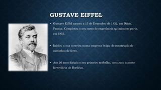 GUSTAVE EIFFEL
• Gustave Eiffel nasceu a 15 de Dezembro de 1832, em Dijon,
França. Completou o seu curso de engenharia quí...