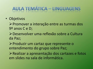 • Objetivos
  Promover a interação entre as turmas dos
  9º anos C e D;
  Desenvolver uma reflexão sobre a Cultura
  da Paz;
  Produzir um cartaz que represente o
  entendimento do grupo sobre Paz;
  Realizar a apresentação dos cartazes e fotos
  em slides na sala de informática.
 