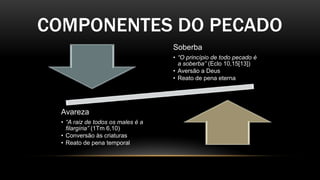 COMPONENTES DO PECADO
Soberba
• “O princípio de todo pecado é
a soberba” (Eclo 10,15[13])
• Aversão a Deus
• Reato de pena eterna
Avareza
• “A raiz de todos os males é a
filargíria” (1Tm 6,10)
• Conversão às criaturas
• Reato de pena temporal
 