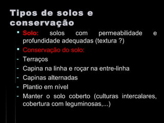Tipos de solos eTipos de solos e
conservaçãoconservação
 Solo:Solo: solos com permeabilidade esolos com permeabilidade e
profundidade adequadas (textura ?)profundidade adequadas (textura ?)
 Conservação do solo:Conservação do solo:
- TerraçosTerraços
- Capina na linha e roçar na entre-linhaCapina na linha e roçar na entre-linha
- Capinas alternadasCapinas alternadas
- Plantio em nívelPlantio em nível
- Manter o solo coberto (culturas intercalares,Manter o solo coberto (culturas intercalares,
cobertura com leguminosas,...)cobertura com leguminosas,...)
 