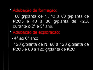  Adubação de formação:Adubação de formação:
80 g/planta de N, 40 a 80 g/planta de80 g/planta de N, 40 a 80 g/planta de
P2O5 e 40 a 80 g/planta de K2O,P2O5 e 40 a 80 g/planta de K2O,
durante o 2° e 3° ano.durante o 2° e 3° ano.
 Adubação deAdubação de exploração:exploração:
- 4° ao 6° ano:- 4° ao 6° ano:
120 g/planta de N, 60 a 120 g/planta de120 g/planta de N, 60 a 120 g/planta de
P2O5 e 60 a 120 g/planta de K2OP2O5 e 60 a 120 g/planta de K2O
 