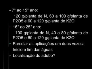 - 7° ao 15° ano:- 7° ao 15° ano:
120 g/planta de N, 60 a 100 g/planta de120 g/planta de N, 60 a 100 g/planta de
P2O5 e 60 a 120 g/planta de K2OP2O5 e 60 a 120 g/planta de K2O
- 16° ao 25° ano:16° ao 25° ano:
100 g/planta de N, 40 a 80 g/planta de100 g/planta de N, 40 a 80 g/planta de
P2O5 e 60 a 120 g/planta de K2OP2O5 e 60 a 120 g/planta de K2O
- Parcelar as aplicações em duas vezes:Parcelar as aplicações em duas vezes:
Início e fim das águasInício e fim das águas
- Localização do adubo?- Localização do adubo?
 