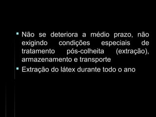  Não se deteriora a médio prazo, nãoNão se deteriora a médio prazo, não
exigindo condições especiais deexigindo condições especiais de
tratamento pós-colheita (extração),tratamento pós-colheita (extração),
armazenamento e transportearmazenamento e transporte
 Extração do látex durante todo o anoExtração do látex durante todo o ano
 