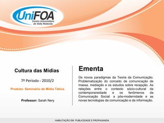 HABILITAÇÃO EM  PUBLICIDADE E PROPAGANDA Cultura das Mídias 7º Período - 2010/2 Produto: Seminário de Mídia Tática. Professor:  Sarah Nery Os novos paradigmas da Teoria da Comunicação. Problematização do conceito de comunicação de massa, mediação e os estudos sobre recepção. As relações entre o contexto sócio-cultural da contemporaneidade e os fenômenos da Comunicação Social: a pós-modernidade e as novas tecnologias da comunicação e da informação. Ementa 