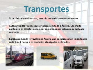 Transportes
• Táxis: Existem muitos táxis, mas são um meio de transporte caro.
• Autocarros: Os “Bundesbusse” percorrem toda a Áustria. São muito
pontuais e os bilhetes podem ser comprados nas estações ou junto do
condutor.
• Comboios: A rede ferroviária na Áustria une as cidades mais importantes
cada 1 ou 2 horas, e os comboios são rápidos e cómodos.

 