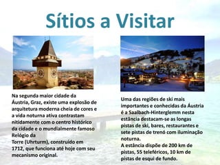 Sítios a Visitar

Na segunda maior cidade da
Áustria, Graz, existe uma explosão de
arquitetura moderna cheia de cores e
a vida noturna ativa contrastam
nitidamente com o centro histórico
da cidade e o mundialmente famoso
Relógio da
Torre (Uhrturm), construído em
1712, que funciona até hoje com seu
mecanismo original.

Uma das regiões de ski mais
importantes e conhecidas da Áustria
é a Saalbach-Hinterglemm nesta
estância destacam-se as longas
pistas de ski, bares, restaurantes e
sete pistas de trenó com iluminação
noturna.
A estância dispõe de 200 km de
pistas, 55 teleféricos, 10 km de
pistas de esqui de fundo.

 