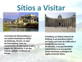 Sítios a Visitar

A Fortaleza de Hohensalzburg é
um castelo localizado na cidade
de Salzburgo, Áustria, no topo
do Festungsberg. Com um
comprimento de 250 metros e uma
largura de 150 metros, é um dos
maiores castelos medievais na
Europa.

O Hofburg, ou Palácio Imperial de
Hofburg, é um grandioso palácio
em Viena, com mais de 2.600 salas e
ocupando uma área de
20 hectares, a sua grandiosidade
arquitetónica e os seus grandes
jardins dominam a paisagem da
região central de Viena.

 