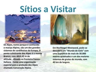Sítios a Visitar

Os Alpes, nome porque é conhecido
o maciço Alpino, são um dos grandes
sistemas de cordilheiras da Europa, O
ponto culminante dos Alpes é o monte
Branco, com 4810,45 m de
altitude , situado na fronteira francoitaliana . Existe uma organização
especial para a proteção dos Alpes
chamada Convenção Alpina.

Em Hochkogel-Westwand, pode-se
descobrir um "Mundo de Gelo" com
uma superfície de mais de 30.000
metros quadrados e um dos maiores
sistemas de grutas do mundo, com
40 km de largura.

 