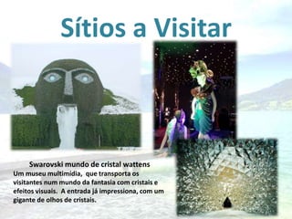 Sítios a Visitar

Swarovski mundo de cristal wattens
Um museu multimídia, que transporta os
visitantes num mundo da fantasia com cristais e
efeitos visuais. A entrada já impressiona, com um
gigante de olhos de cristais.

 