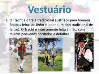 Vestuário
• O Tracht é o traje tradicional austríaco para homens.
Roupas feitas de linho e loden (um tipo tradicional de
feltro). O Tracht é inteiramente feita à mão, com
muitos pequenos bordados e detalhes.

 