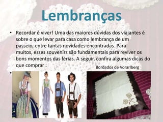 Lembranças
• Recordar é viver! Uma das maiores dúvidas dos viajantes é
sobre o que levar para casa como lembrança de um
passeio, entre tantas novidades encontradas. Para
muitos, esses souvenirs são fundamentais para reviver os
bons momentos das férias. A seguir, confira algumas dicas do
que comprar :
Bordados de Vorarlberg
• Trajes e enfeites regionais

 