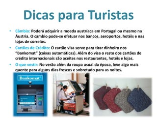 Dicas para Turistas
• Câmbio: Poderá adquirir a moeda austríaca em Portugal ou mesmo na
Áustria. O cambio pode-se efetuar nos bancos, aeroportos, hotéis e nas
lojas de correios.
• Cartões de Crédito: O cartão visa serve para tirar dinheiro nos
“Bankomat” (caixas automáticas). Além do visa o resto dos cartões de
crédito internacionais são aceites nos restaurantes, hotéis e lojas.
• O que vestir: No verão além da roupa usual da época, leve algo mais
quente para alguns dias frescos e sobretudo para as noites.

 