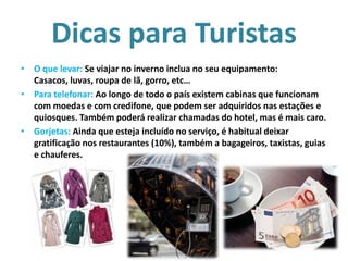 Dicas para Turistas
• O que levar: Se viajar no inverno inclua no seu equipamento:
Casacos, luvas, roupa de lã, gorro, etc…
• Para telefonar: Ao longo de todo o país existem cabinas que funcionam
com moedas e com credifone, que podem ser adquiridos nas estações e
quiosques. Também poderá realizar chamadas do hotel, mas é mais caro.
• Gorjetas: Ainda que esteja incluído no serviço, é habitual deixar
gratificação nos restaurantes (10%), também a bagageiros, taxistas, guias
e chauferes.

 