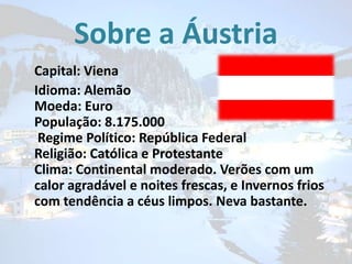 Sobre a Áustria
Capital: Viena
Idioma: Alemão
Moeda: Euro
População: 8.175.000
Regime Político: República Federal
Religião: Católica e Protestante
Clima: Continental moderado. Verões com um
calor agradável e noites frescas, e Invernos frios
com tendência a céus limpos. Neva bastante.

 