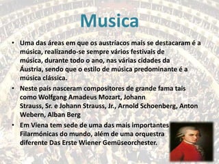 Musica
• Uma das áreas em que os austríacos mais se destacaram é a
música, realizando-se sempre vários festivais de
música, durante todo o ano, nas várias cidades da
Áustria, sendo que o estilo de música predominante é a
música clássica.
• Neste país nasceram compositores de grande fama tais
como Wolfgang Amadeus Mozart, Johann
Strauss, Sr. e Johann Strauss, Jr., Arnold Schoenberg, Anton
Webern, Alban Berg
• Em Viena tem sede de uma das mais importantes Orquestras
Filarmónicas do mundo, além de uma orquestra
diferente Das Erste Wiener Gemüseorchester.

 