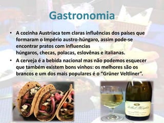 Gastronomia
• A cozinha Austríaca tem claras influências dos países que
formaram o Império austro-húngaro, assim pode-se
encontrar pratos com influencias
húngaros, checas, polacas, eslovênas e italianas.
• A cerveja é a bebida nacional mas não podemos esquecer
que também existem bons vinhos: os melhores são os
brancos e um dos mais populares é o “Grüner Veltliner”.

 