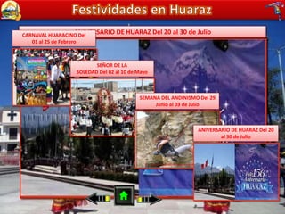 CARNAVAL HUARACINO Del 01 al 25 de FebreroSEÑOR DE LA SOLEDAD Del 02 al 10 de MayoSEMANA DEL ANDINISMO Del 29 Junio al 03 de JulioANIVERSARIO DE HUARAZ Del 20 al 30 de JulioCARNAVAL HUARACINO Del
01 al 25 de Febrero
SEÑOR DE LA
SOLEDAD Del 02 al 10 de Mayo
SEMANA DEL ANDINISMO Del 29
Junio al 03 de Julio
ANIVERSARIO DE HUARAZ Del 20
al 30 de Julio
 