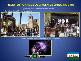 FIESTA PATRONAL DE LA VIRGEN DE CHIQUINQUIRÁ
(considerada la Fiesta Patronal de CARAZ)
Tiene dos días de duración el 19 y 20 de Enero
Se inicia el día 19 muy temprano
 