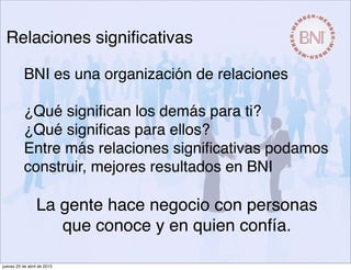 BNI es una organización de relaciones
¿Qué signiﬁcan los demás para ti?
¿Qué signiﬁcas para ellos?
Entre más relaciones signiﬁcativas podamos
construir, mejores resultados en BNI
La gente hace negocio con personas
que conoce y en quien confía.
Relaciones signiﬁcativas
jueves 23 de abril de 2015
 