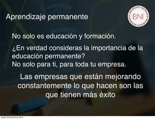 Aprendizaje permanente
No solo es educación y formación.
¿En verdad consideras la importancia de la
educación permanente?
No solo para ti, para toda tu empresa.
Las empresas que están mejorando
constantemente lo que hacen son las
que tienen más éxito
jueves 23 de abril de 2015
 