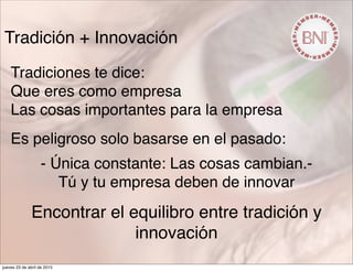 Tradición + Innovación
Tradiciones te dice:
Que eres como empresa
Las cosas importantes para la empresa
Es peligroso solo basarse en el pasado:
- Única constante: Las cosas cambian.-
Tú y tu empresa deben de innovar
Encontrar el equilibro entre tradición y
innovación
jueves 23 de abril de 2015
 