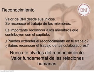 Reconocimiento
Valor de BNI desde sus inicios.
Se reconoce el trabajo de los miembros.
Es importante reconocer a los miembros que
contribuyen con el capítulo.
¿Puedes extender el reconocimiento en tu trabajo?
¿Sabes reconocer el trabajo de tus colaboradores?
Nunca te olvides del reconocimiento.
Valor fundamental de las relaciones
humanas.
jueves 23 de abril de 2015
 
