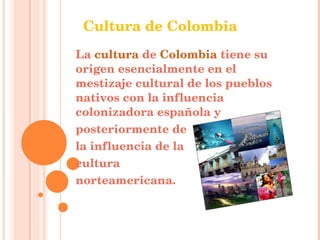 La  cultura  de  Colombia  tiene su origen esencialmente en el mestizaje cultural de los pueblos nativos con la influencia colonizadora española y  posteriormente de  la influencia de la  cultura  norteamericana.  Cultura de Colombia 
