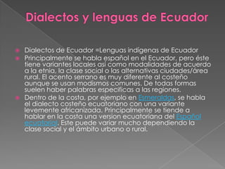 Dialectos y lenguas de EcuadorDialectos de Ecuador =Lenguas indígenas de EcuadorPrincipalmente se habla español en el Ecuador, pero éste tiene variantes locales así como modalidades de acuerdo a la etnia, la clase social o las alternativas ciudades/área rural. El acento serrano es muy diferente al costeño aunque se usan modismos comunes. De todas formas suelen haber palabras especificas a las regiones.Dentro de la costa, por ejemplo en Esmeraldas, se habla el dialecto costeño ecuatoriano con una variante levemente africanizada. Principalmente se tiende a hablar en la costa una version ecuatoriana del Español ecuatorial. Este puede variar mucho dependiendo la clase social y el ámbito urbano o rural.