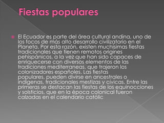 Fiestas popularesEl Ecuador es parte del área cultural andina, uno de los focos de más alto desarrollo civilizatorio en el Planeta. Por esta razón, existen muchísimas fiestas tradicionales que tienen remotos origines pehispánicos, a la vez que han sido capaces de enriquecerse con diversos elementos de las tradiciones mediterraneas, que trajeron los colonizadores españoles. Las fiestas populares, pueden divirse en ancestrales o indígenas, tradicionales mestizas y cívicas. Entre las primeras se destacan las fiestas de los equinocciones y solsticios, que en la época colonical fueron calzadas en el calendario católic