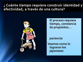 ¿ Cuánto tiempo requiere construir identidad y
efectividad, a través de una cultura?
• El proceso requiere
tiempo, constancia
de propósitos...
paciencia
Veamos como lo
lograron los
japoneses
 