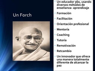 Un Forch
• Un educador 360, usando
diversos métodos de
enseñanza- aprendizaje
• Formación
• Facilitación
• Orientación profesional
• Mentoría
• Coaching
• Tutoría
• Remotivación
• Retcambio
• Un innovador que ofrece
una manera totalmente
diferente de alcanzar la
paz
 