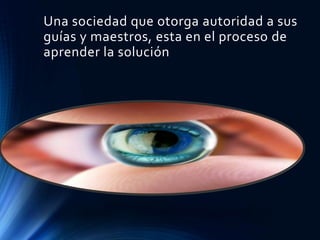 Una sociedad que otorga autoridad a sus
guías y maestros, esta en el proceso de
aprender la solución
 