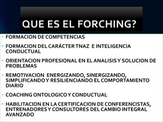 QUE ES EL FORCHING?
• FORMACION DE COMPETENCIAS
• FORMACION DEL CARÁCTERTNAZ E INTELIGENCIA
CONDUCTUAL
• ORIENTACION PROFESIONAL EN EL ANALISISY SOLUCION DE
PROBLEMAS
• REMOTIVACION ENERGIZANDO, SINERGIZANDO,
SIMPLIFICANDOY RESILIENCIANDO EL COMPORTAMIENTO
DIARIO
• COACHING ONTOLOGICOY CONDUCTUAL
• HABILITACION EN LA CERTIFICACION DE CONFERENCISTAS,
ENTRENADORESY CONSULTORES DEL CAMBIO INTEGRAL
AVANZADO
 