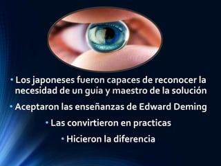 • Los japoneses fueron capaces de reconocer la
necesidad de un guía y maestro de la solución
• Aceptaron las enseñanzas de Edward Deming
• Las convirtieron en practicas
• Hicieron la diferencia
 